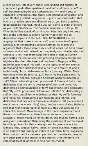 Means no self. Effectively, there is no unified self outside of component parts (five upadana-khandhas) and there is no True self, because everything is codependent. ~~ really gets at concept of emptiness. Also, there is no narrative of yourself and your life that justified doing harm. ~ just a conventional truth If you can practice understanding others as you have practiced understanding yourself, maybe you will come to think of others as your self -Śāntideva, The Bodhicaryāvatāra, v. 115, p. 98. When Buddhists speak of purification, Peter Harvey interprets this as the ambition to create harmony between the co-dependent aspects of the self. LOOK UP SKANDHAS = five aggregates that make a human self. good example of upaya kashaliya. In the Buddha's second sermon, he makes the argument that if there were truly a self, it would not 'tend toward sickness' and would instead be completely controllable, which of course it is not. "the marvelous lion's roar of non-self which annihilates the fear arisen from grasping existential things and frightens the deer, the heretical teachers" - Nagarjuna The Buddhist teaching of "No-Self," or the rejection of any eternal, unchanging core substance (like a "Self" or a "soul") to one's individuality. Texts: Maha-nidana Sutta (primary) Wallis, Basic teachings of the Buddha (p. 114) Maha-nidana Sutta says: "To what extent, Ananda, does one delineate when delineating a self? Either delineating a self possessed of form and finite, one delineates that 'My self is possessed of form and finite.' Or, delineating a self possessed of form and infinite, one delineates that 'My self is possessed of form and infinite.' Or, delineating a self formless and finite, one delineates that 'My self is formless and finite.' Or, delineating a self formless and infinite, one delineates that 'My self is formless and infinite.' [It goes on but I won't quote the whole thing] Also, the Questions of King Malinda text that Kristin lectured on in hum 110 (feb 20) explains the concept of no-self. Malinda says to the monk Nagasena that if there is no self-essence, then if someone were to murder Nagasena, there would be no murderer, and thus no karma to go along with a murderer. Disproving the existence of karma would be a big problem for this whole system. Nagasena is not his kidneys, feet, tongue, saliva, ideas, or consciousness. Nagasena is an empty word, simply an index to a physical form. Nagasena then uses a chariot as an example. Neither the wheels, pole, or any other part of the chariot is the chariot, and therefore the combination of all of these is also not the chariot.