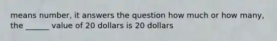 means number, it answers the question how much or how many, the ______ value of 20 dollars is 20 dollars