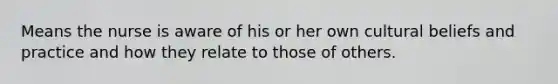 Means the nurse is aware of his or her own cultural beliefs and practice and how they relate to those of others.