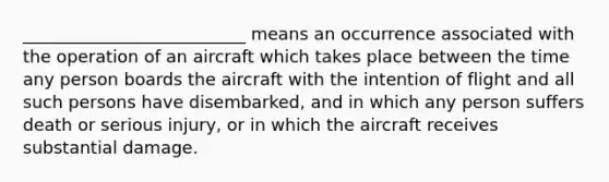 __________________________ means an occurrence associated with the operation of an aircraft which takes place between the time any person boards the aircraft with the intention of flight and all such persons have disembarked, and in which any person suffers death or serious injury, or in which the aircraft receives substantial damage.