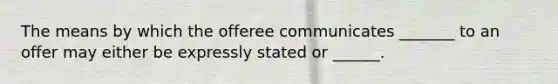 The means by which the offeree communicates _______ to an offer may either be expressly stated or ______.