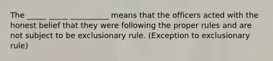 The _____ _____ __________ means that the officers acted with the honest belief that they were following the proper rules and are not subject to be exclusionary rule. (Exception to exclusionary rule)