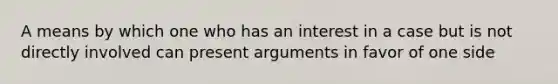 A means by which one who has an interest in a case but is not directly involved can present arguments in favor of one side