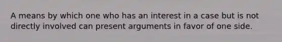 A means by which one who has an interest in a case but is not directly involved can present arguments in favor of one side.