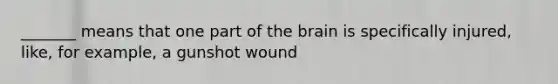 _______ means that one part of the brain is specifically injured, like, for example, a gunshot wound