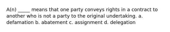 A(n) _____ means that one party conveys rights in a contract to another who is not a party to the original undertaking. a. defamation b. abatement c. assignment d. delegation