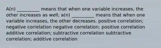 A(n) __________ means that when one variable increases, the other increases as well; a(n) __________ means that when one variable increases, the other decreases. positive correlation; negative correlation negative correlation; positive correlation additive correlation; subtractive correlation subtractive correlation; additive correlation