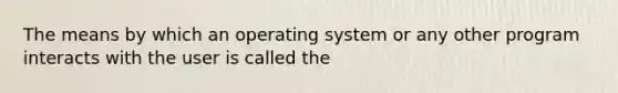 The means by which an operating system or any other program interacts with the user is called the