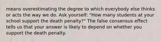 means overestimating the degree to which everybody else thinks or acts the way we do. Ask yourself: "How many students at your school support the death penalty?" The false consensus effect tells us that your answer is likely to depend on whether you support the death penalty.