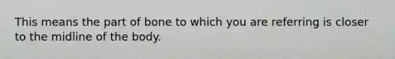 This means the part of bone to which you are referring is closer to the midline of the body.