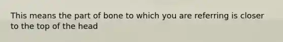 This means the part of bone to which you are referring is closer to the top of the head