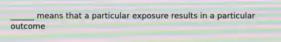 ______ means that a particular exposure results in a particular outcome