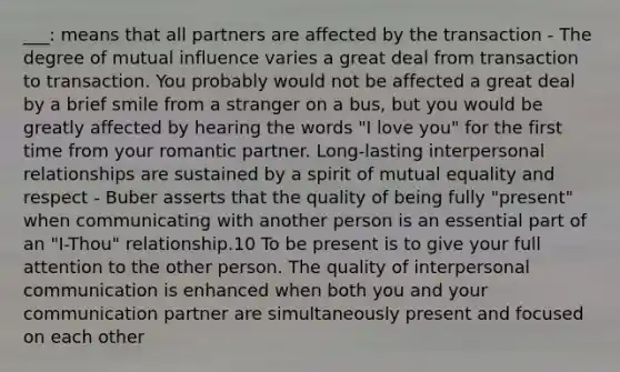 ___: means that all partners are affected by the transaction - The degree of mutual influence varies a great deal from transaction to transaction. You probably would not be affected a great deal by a brief smile from a stranger on a bus, but you would be greatly affected by hearing the words "I love you" for the first time from your romantic partner. Long-lasting interpersonal relationships are sustained by a spirit of mutual equality and respect - Buber asserts that the quality of being fully "present" when communicating with another person is an essential part of an "I-Thou" relationship.10 To be present is to give your full attention to the other person. The quality of interpersonal communication is enhanced when both you and your communication partner are simultaneously present and focused on each other