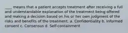 ____ means that a patient accepts treatment after receiving a full and understandable explanation of the treatment being offered and making a decision based on his or her own judgment of the risks and benefits of the treatment. a. Confidentiality b. Informed consent c. Consensus d. Self-containment