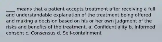 ____ means that a patient accepts treatment after receiving a full and understandable explanation of the treatment being offered and making a decision based on his or her own judgment of the risks and benefits of the treatment. a. Confidentiality b. Informed consent c. Consensus d. Self-containment