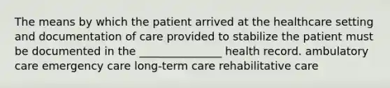 The means by which the patient arrived at the healthcare setting and documentation of care provided to stabilize the patient must be documented in the _______________ health record. ambulatory care emergency care long-term care rehabilitative care