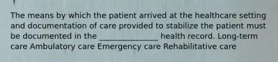 The means by which the patient arrived at the healthcare setting and documentation of care provided to stabilize the patient must be documented in the _______________ health record. Long-term care Ambulatory care Emergency care Rehabilitative care