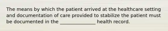 The means by which the patient arrived at the healthcare setting and documentation of care provided to stabilize the patient must be documented in the _______________ health record.