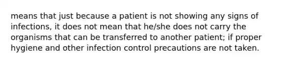 means that just because a patient is not showing any signs of infections, it does not mean that he/she does not carry the organisms that can be transferred to another patient; if proper hygiene and other infection control precautions are not taken.