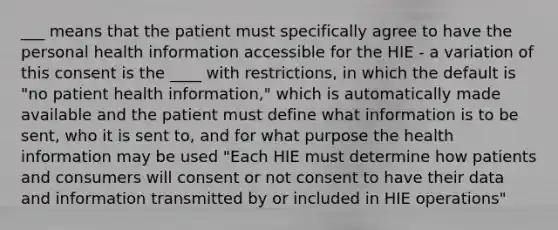 ___ means that the patient must specifically agree to have the personal health information accessible for the HIE - a variation of this consent is the ____ with restrictions, in which the default is "no patient health information," which is automatically made available and the patient must define what information is to be sent, who it is sent to, and for what purpose the health information may be used "Each HIE must determine how patients and consumers will consent or not consent to have their data and information transmitted by or included in HIE operations"