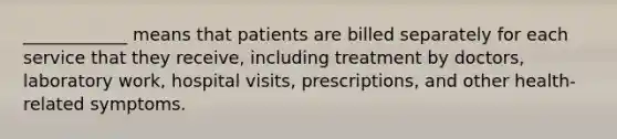 ____________ means that patients are billed separately for each service that they receive, including treatment by doctors, laboratory work, hospital visits, prescriptions, and other health-related symptoms.