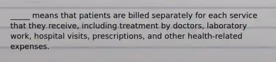 _____ means that patients are billed separately for each service that they receive, including treatment by doctors, laboratory work, hospital visits, prescriptions, and other health-related expenses.