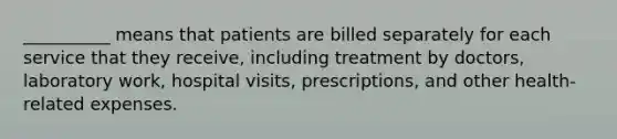 __________ means that patients are billed separately for each service that they receive, including treatment by doctors, laboratory work, hospital visits, prescriptions, and other health-related expenses.​