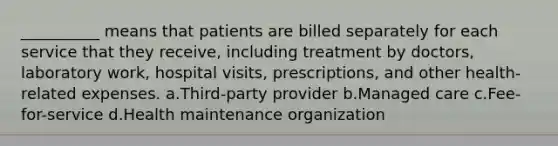 __________ means that patients are billed separately for each service that they receive, including treatment by doctors, laboratory work, hospital visits, prescriptions, and other health-related expenses.​ a.​Third-party provider b.​Managed care c.​Fee-for-service d.​Health maintenance organization