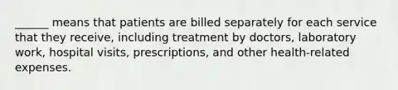 ______ means that patients are billed separately for each service that they receive, including treatment by doctors, laboratory work, hospital visits, prescriptions, and other health-related expenses.​