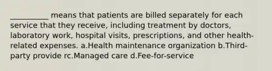 __________ means that patients are billed separately for each service that they receive, including treatment by doctors, laboratory work, hospital visits, prescriptions, and other health-related expenses.​ a.​Health maintenance organization b.​Third-party provide rc.​Managed care d.​Fee-for-service