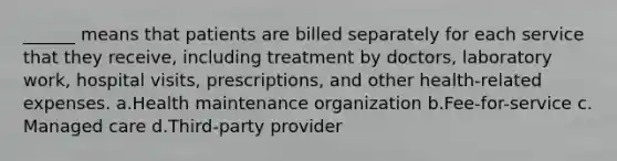 ______ means that patients are billed separately for each service that they receive, including treatment by doctors, laboratory work, hospital visits, prescriptions, and other health-related expenses.​ a.​Health maintenance organization b.​Fee-for-service c.​Managed care d.​Third-party provider