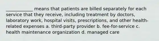 ____________ means that patients are billed separately for each service that they receive, including treatment by doctors, laboratory work, hospital visits, prescriptions, and other health-related expenses a. third-party provider b. fee-for-service c. health maintenance organization d. managed care