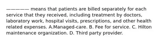 ————— means that patients are billed separately for each service that they received, including treatment by doctors, laboratory work, hospital visits, prescriptions, and other health related expenses. A.Managed-care. B. Fee for service. C. Hilton maintenance organization. D. Third party provider.