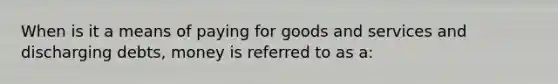 When is it a means of paying for goods and services and discharging debts, money is referred to as a: