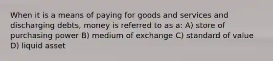 When it is a means of paying for goods and services and discharging debts, money is referred to as a: A) store of purchasing power B) medium of exchange C) standard of value D) liquid asset