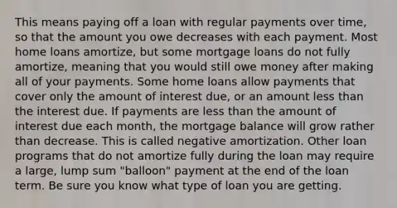 This means paying off a loan with regular payments over time, so that the amount you owe decreases with each payment. Most home loans amortize, but some mortgage loans do not fully amortize, meaning that you would still owe money after making all of your payments. Some home loans allow payments that cover only the amount of interest due, or an amount less than the interest due. If payments are less than the amount of interest due each month, the mortgage balance will grow rather than decrease. This is called negative amortization. Other loan programs that do not amortize fully during the loan may require a large, lump sum "balloon" payment at the end of the loan term. Be sure you know what type of loan you are getting.