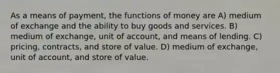 As a means of payment, the <a href='https://www.questionai.com/knowledge/kXa1cwTi7P-functions-of-money' class='anchor-knowledge'>functions of money</a> are A) medium of exchange and the ability to buy goods and services. B) medium of exchange, unit of account, and means of lending. C) pricing, contracts, and store of value. D) medium of exchange, unit of account, and store of value.