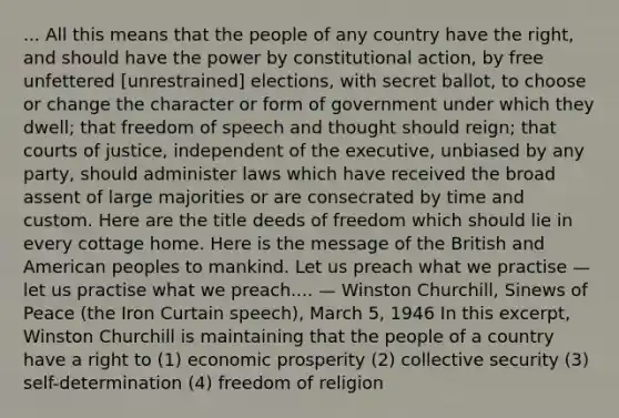 ... All this means that the people of any country have the right, and should have the power by constitutional action, by free unfettered [unrestrained] elections, with secret ballot, to choose or change the character or form of government under which they dwell; that freedom of speech and thought should reign; that courts of justice, independent of the executive, unbiased by any party, should administer laws which have received the broad assent of large majorities or are consecrated by time and custom. Here are the title deeds of freedom which should lie in every cottage home. Here is the message of the British and American peoples to mankind. Let us preach what we practise — let us practise what we preach.... — Winston Churchill, Sinews of Peace (the Iron Curtain speech), March 5, 1946 In this excerpt, Winston Churchill is maintaining that the people of a country have a right to (1) economic prosperity (2) collective security (3) self-determination (4) freedom of religion