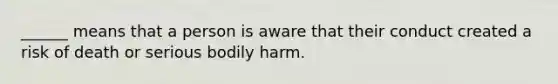 ______ means that a person is aware that their conduct created a risk of death or serious bodily harm.