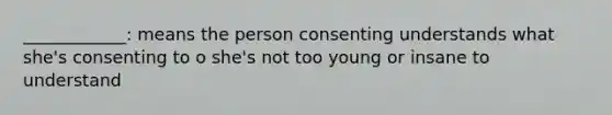 ____________: means the person consenting understands what she's consenting to o she's not too young or insane to understand