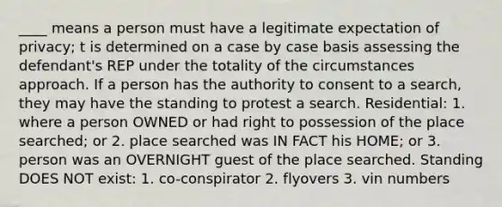 ____ means a person must have a legitimate expectation of privacy; t is determined on a case by case basis assessing the defendant's REP under the totality of the circumstances approach. If a person has the authority to consent to a search, they may have the standing to protest a search. Residential: 1. where a person OWNED or had right to possession of the place searched; or 2. place searched was IN FACT his HOME; or 3. person was an OVERNIGHT guest of the place searched. Standing DOES NOT exist: 1. co-conspirator 2. flyovers 3. vin numbers