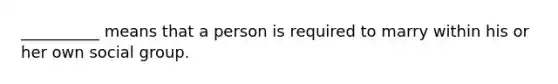 __________ means that a person is required to marry within his or her own social group.