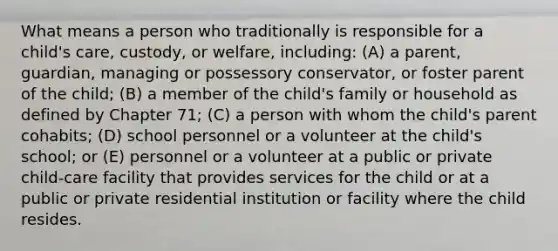 What means a person who traditionally is responsible for a child's care, custody, or welfare, including: (A) a parent, guardian, managing or possessory conservator, or foster parent of the child; (B) a member of the child's family or household as defined by Chapter 71; (C) a person with whom the child's parent cohabits; (D) school personnel or a volunteer at the child's school; or (E) personnel or a volunteer at a public or private child-care facility that provides services for the child or at a public or private residential institution or facility where the child resides.