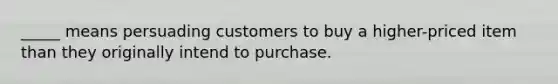 _____ means persuading customers to buy a higher-priced item than they originally intend to purchase.