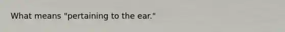 What means "pertaining to the ear."