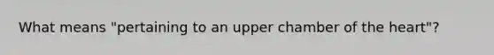 What means "pertaining to an upper chamber of <a href='https://www.questionai.com/knowledge/kya8ocqc6o-the-heart' class='anchor-knowledge'>the heart</a>"?