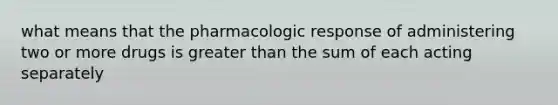 what means that the pharmacologic response of administering two or more drugs is greater than the sum of each acting separately