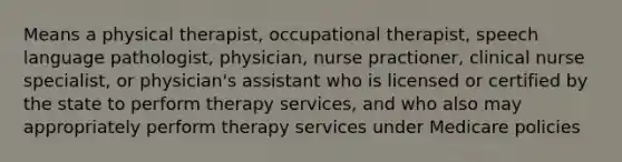 Means a physical therapist, occupational therapist, speech language pathologist, physician, nurse practioner, clinical nurse specialist, or physician's assistant who is licensed or certified by the state to perform therapy services, and who also may appropriately perform therapy services under Medicare policies