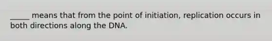 _____ means that from the point of initiation, replication occurs in both directions along the DNA.