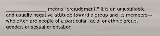 __________________ means "prejudgment." It is an unjustifiable and usually negative attitude toward a group and its members—who often are people of a particular racial or ethnic group, gender, or sexual orientation